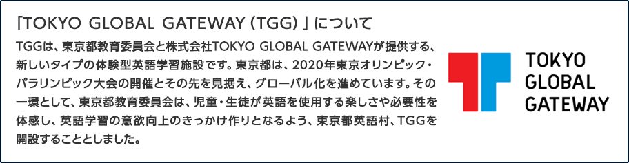 「TOKYO GLOBAL GATEWAY(TGG)」について TGGは、東京都教育委員会と株式会社TOKYO GLOBAL GATEWAYが提供する、新しいタイプの体験型英語学習施設です。2020年東京オリンピック・パラリンピック大会の開催とその先を見据え、東京都教育委員会は、児童・生徒が英語を使用する楽しさや必要性を体感し、英語学習の意欲向上のきっかけ作りとなるよう、東京都英語村、TGGを開設することとしました。